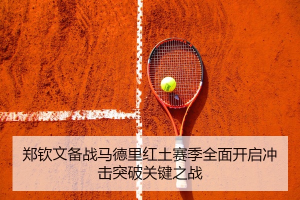 郑钦文备战马德里红土赛季全面开启冲击突破关键之战