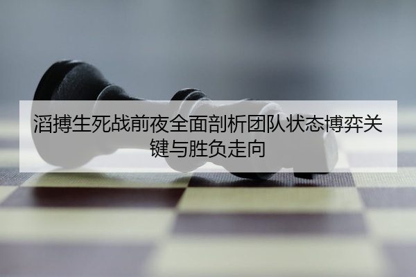 滔搏生死战前夜全面剖析团队状态博弈关键与胜负走向